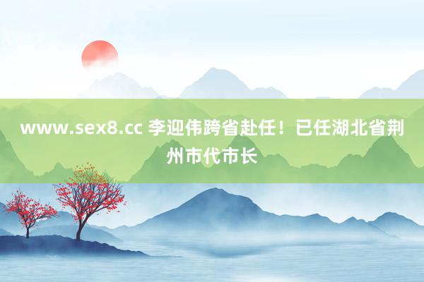 www.sex8.cc 李迎伟跨省赴任！已任湖北省荆州市代市长