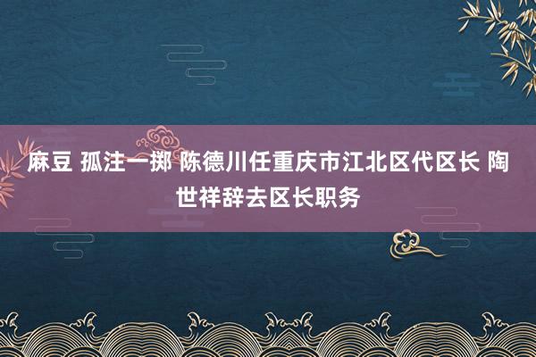 麻豆 孤注一掷 陈德川任重庆市江北区代区长 陶世祥辞去区长职务