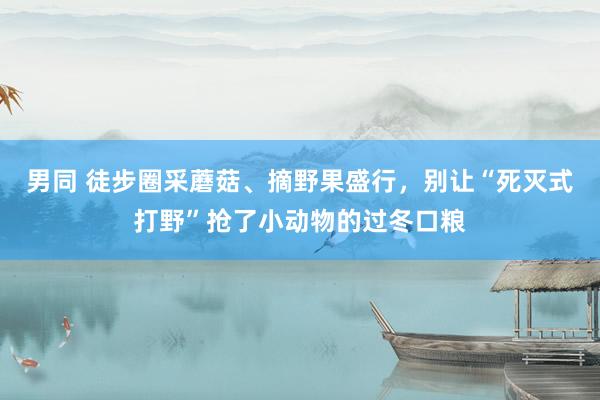 男同 徒步圈采蘑菇、摘野果盛行，别让“死灭式打野”抢了小动物的过冬口粮