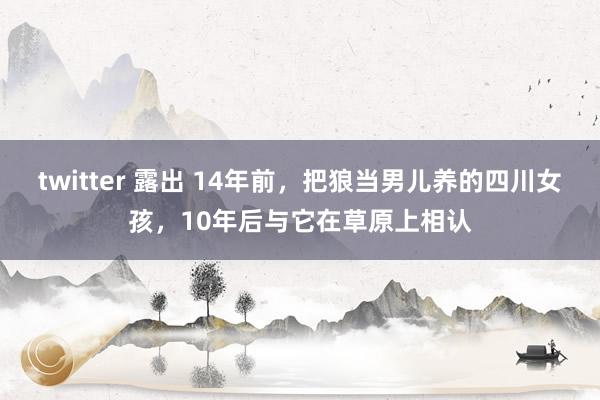 twitter 露出 14年前，把狼当男儿养的四川女孩，10年后与它在草原上相认