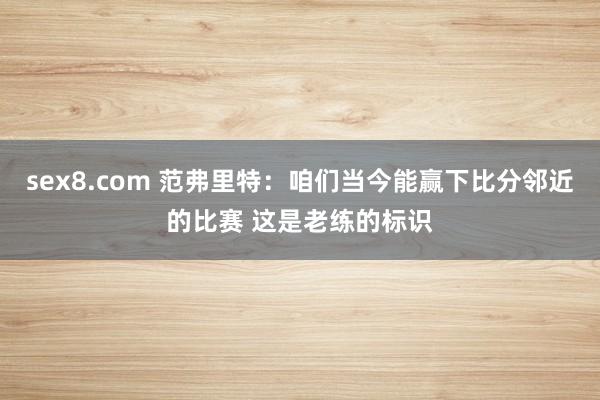 sex8.com 范弗里特：咱们当今能赢下比分邻近的比赛 这是老练的标识