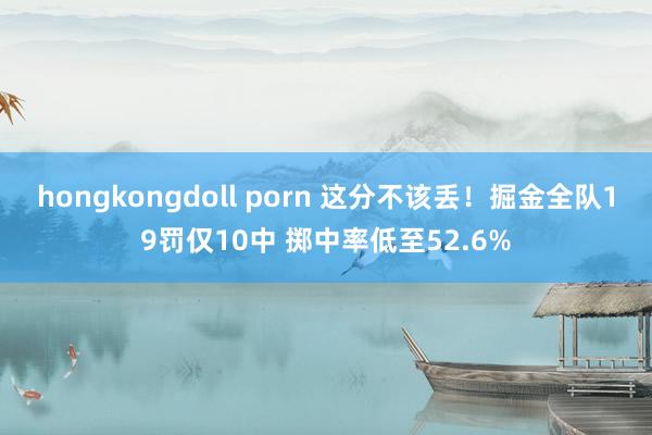 hongkongdoll porn 这分不该丢！掘金全队19罚仅10中 掷中率低至52.6%