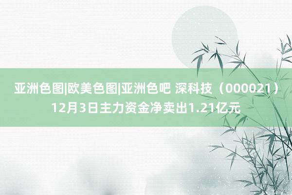 亚洲色图|欧美色图|亚洲色吧 深科技（000021）12月3日主力资金净卖出1.21亿元