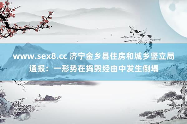 www.sex8.cc 济宁金乡县住房和城乡竖立局通报：一形势在捣毁经由中发生倒塌