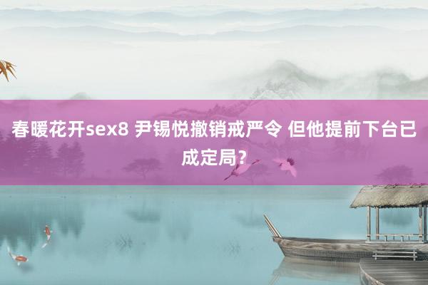 春暖花开sex8 尹锡悦撤销戒严令 但他提前下台已成定局？