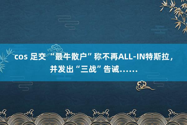 cos 足交 “最牛散户”称不再ALL-IN特斯拉，并发出“三战”告诫……