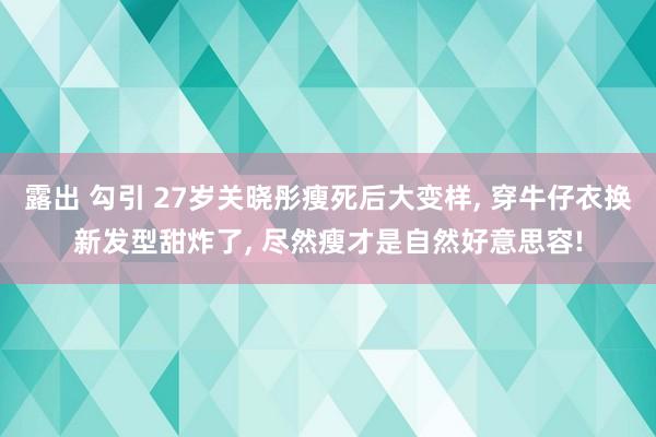 露出 勾引 27岁关晓彤瘦死后大变样， 穿牛仔衣换新发型甜炸了， 尽然瘦才是自然好意思容!