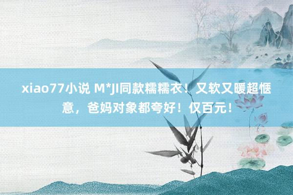 xiao77小说 M*JI同款糯糯衣！又软又暖超惬意，爸妈对象都夸好！仅百元！