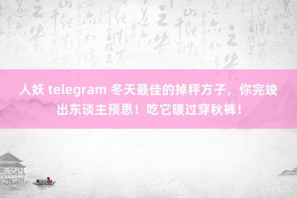 人妖 telegram 冬天最佳的掉秤方子，你完竣出东谈主预思！吃它暖过穿秋裤！