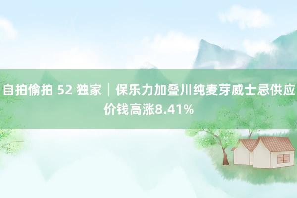 自拍偷拍 52 独家│保乐力加叠川纯麦芽威士忌供应价钱高涨8.41%