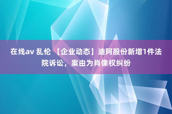 在线av 乱伦 【企业动态】迪阿股份新增1件法院诉讼，案由为肖像权纠纷