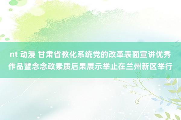 nt 动漫 甘肃省教化系统党的改革表面宣讲优秀作品暨念念政素质后果展示举止在兰州新区举行