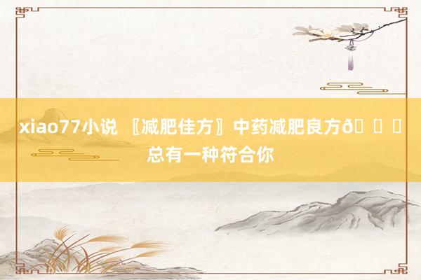 xiao77小说 〖减肥佳方〗中药减肥良方👍总有一种符合你