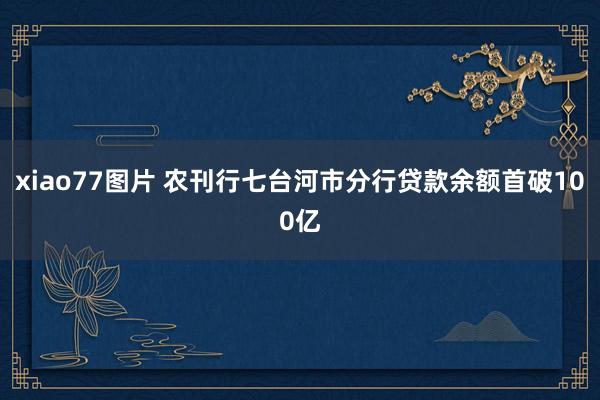 xiao77图片 农刊行七台河市分行贷款余额首破100亿