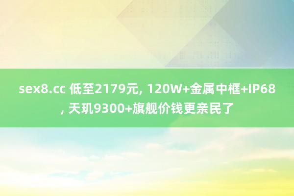 sex8.cc 低至2179元， 120W+金属中框+IP68， 天玑9300+旗舰价钱更亲民了