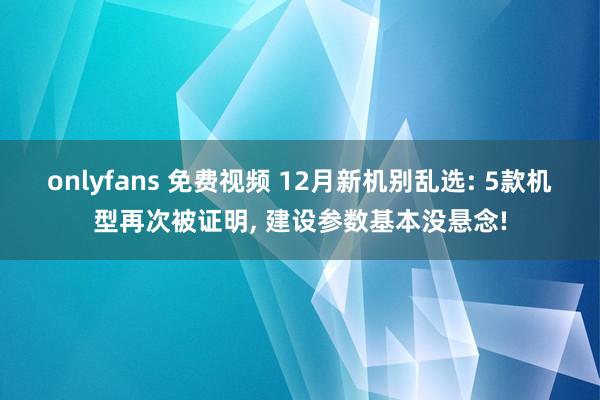 onlyfans 免费视频 12月新机别乱选: 5款机型再次被证明， 建设参数基本没悬念!