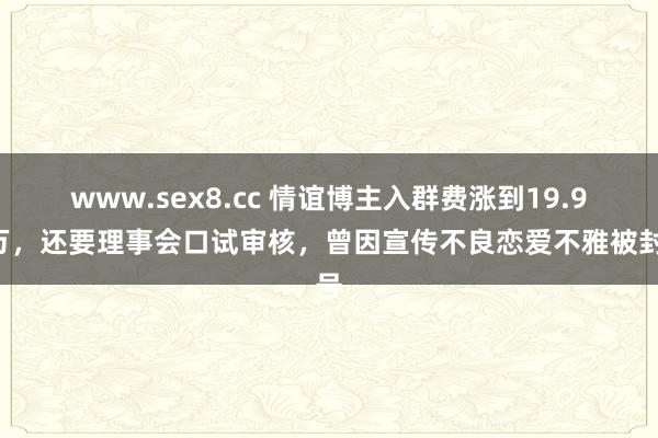 www.sex8.cc 情谊博主入群费涨到19.98万，还要理事会口试审核，曾因宣传不良恋爱不雅被封号