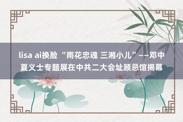 lisa ai换脸 “雨花忠魂 三湘小儿”——邓中夏义士专题展在中共二大会址顾忌馆揭幕