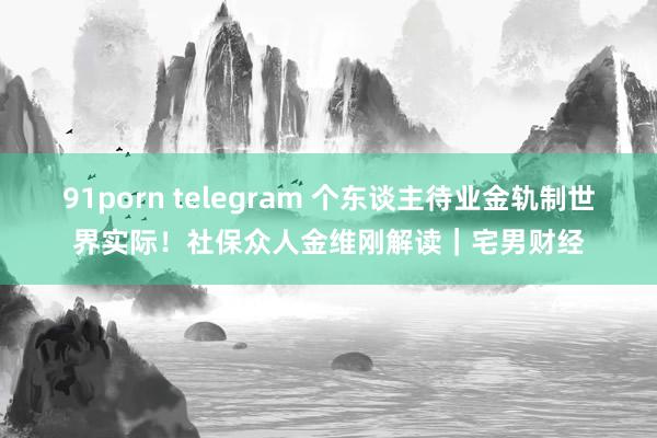 91porn telegram 个东谈主待业金轨制世界实际！社保众人金维刚解读｜宅男财经