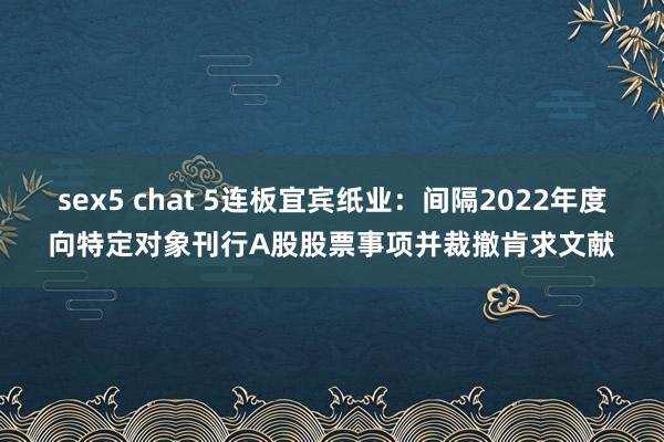 sex5 chat 5连板宜宾纸业：间隔2022年度向特定对象刊行A股股票事项并裁撤肯求文献