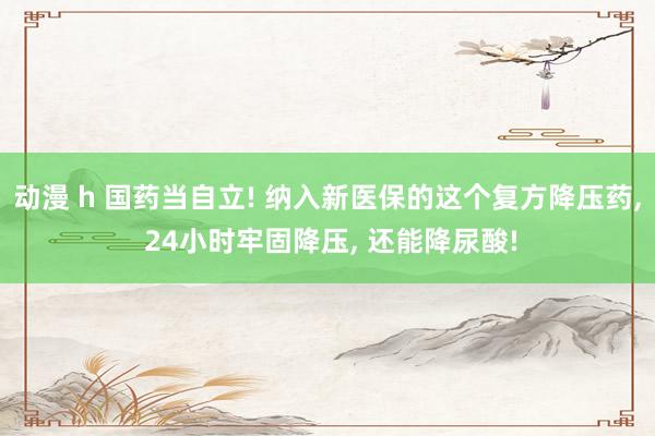 动漫 h 国药当自立! 纳入新医保的这个复方降压药， 24小时牢固降压， 还能降尿酸!