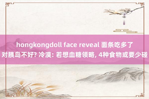 hongkongdoll face reveal 面条吃多了对胰岛不好? 冷漠: 若想血糖领略， 4种食物或要少碰