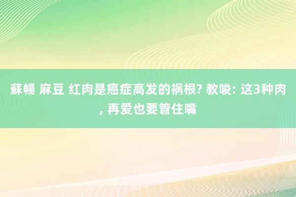 蘇暢 麻豆 红肉是癌症高发的祸根? 教唆: 这3种肉， 再爱也要管住嘴