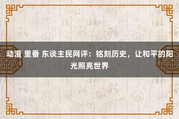 动漫 里番 东谈主民网评：铭刻历史，让和平的阳光照亮世界