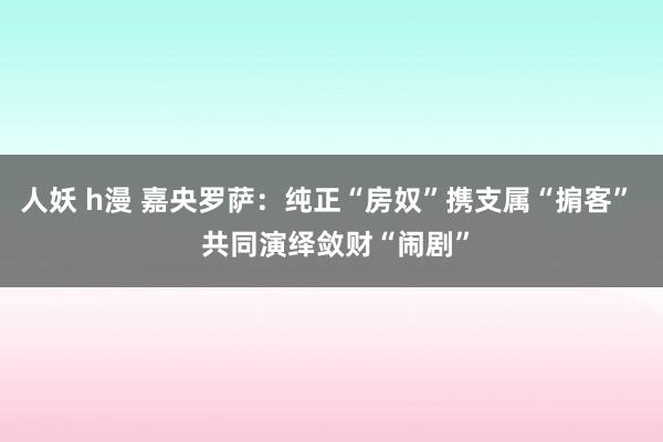 人妖 h漫 嘉央罗萨：纯正“房奴”携支属“掮客”  共同演绎敛财“闹剧”