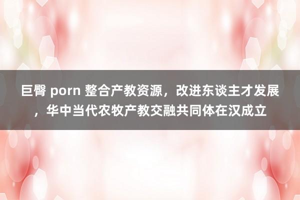 巨臀 porn 整合产教资源，改进东谈主才发展，华中当代农牧产教交融共同体在汉成立