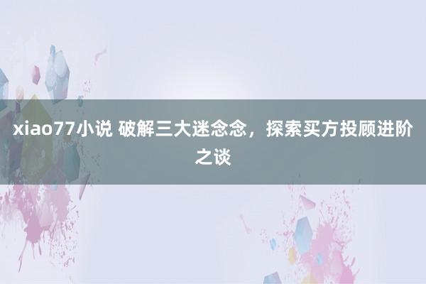 xiao77小说 破解三大迷念念，探索买方投顾进阶之谈