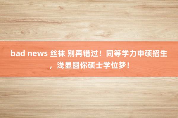 bad news 丝袜 别再错过！同等学力申硕招生，浅显圆你硕士学位梦！