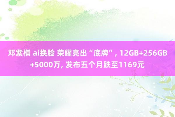 邓紫棋 ai换脸 荣耀亮出“底牌”， 12GB+256GB+5000万， 发布五个月跌至1169元