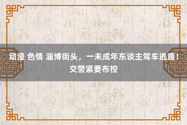 动漫 色情 淄博街头，一未成年东谈主驾车逃遁！交警紧要布控