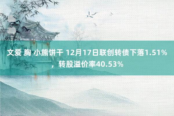 文爱 胸 小熊饼干 12月17日联创转债下落1.51%，转股溢价率40.53%