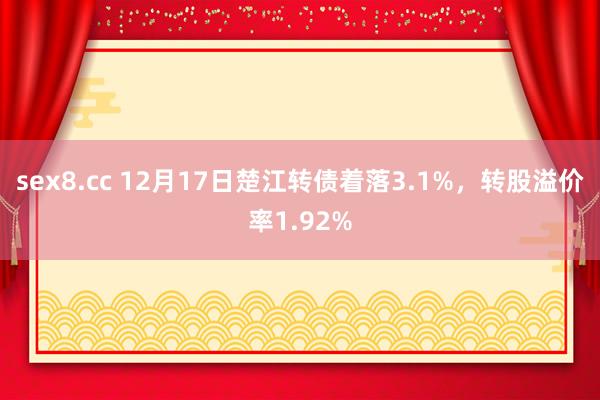 sex8.cc 12月17日楚江转债着落3.1%，转股溢价率1.92%