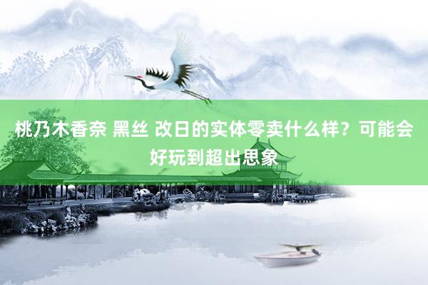 桃乃木香奈 黑丝 改日的实体零卖什么样？可能会好玩到超出思象