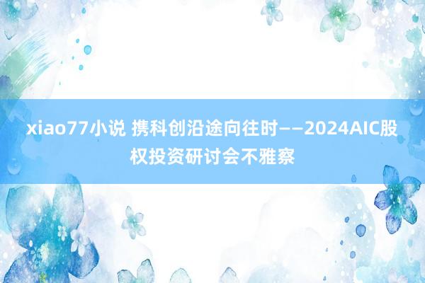 xiao77小说 携科创沿途向往时——2024AIC股权投资研讨会不雅察