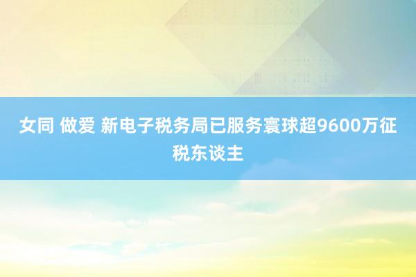 女同 做爱 新电子税务局已服务寰球超9600万征税东谈主