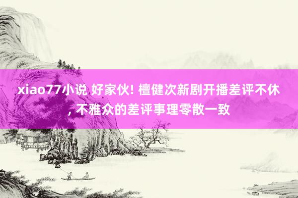 xiao77小说 好家伙! 檀健次新剧开播差评不休， 不雅众的差评事理零散一致