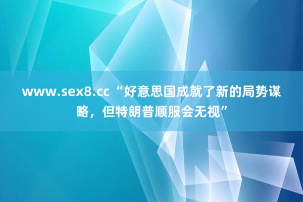 www.sex8.cc “好意思国成就了新的局势谋略，但特朗普顺服会无视”