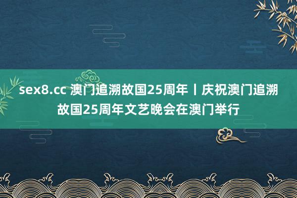 sex8.cc 澳门追溯故国25周年丨庆祝澳门追溯故国25周年文艺晚会在澳门举行