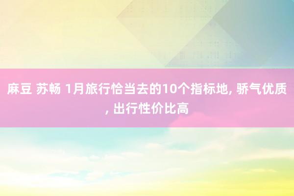 麻豆 苏畅 1月旅行恰当去的10个指标地， 骄气优质， 出行性价比高