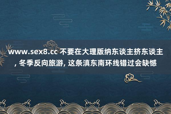 www.sex8.cc 不要在大理版纳东谈主挤东谈主， 冬季反向旅游， 这条滇东南环线错过会缺憾