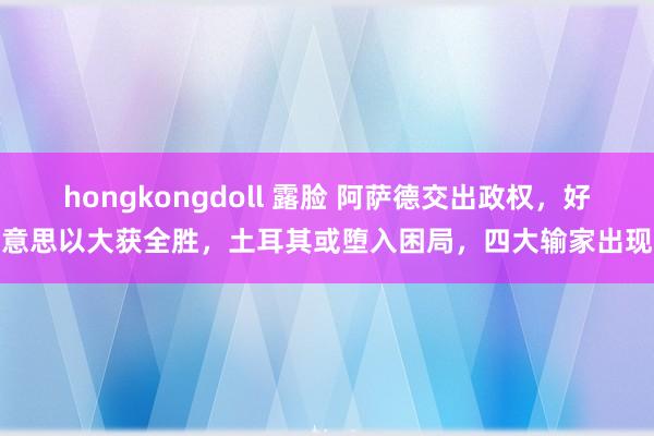 hongkongdoll 露脸 阿萨德交出政权，好意思以大获全胜，土耳其或堕入困局，四大输家出现