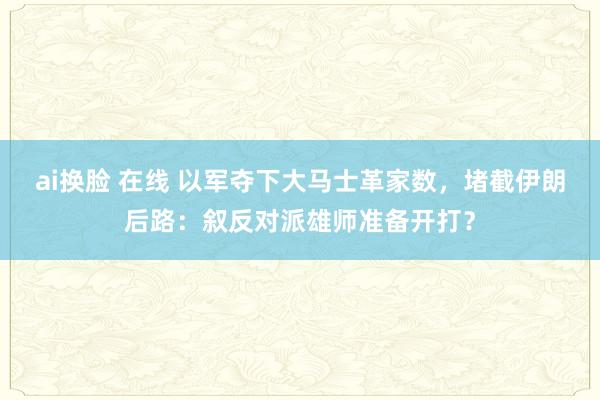 ai换脸 在线 以军夺下大马士革家数，堵截伊朗后路：叙反对派雄师准备开打？