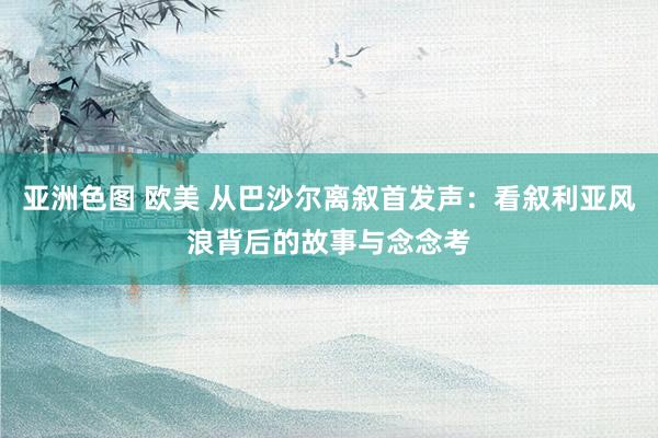 亚洲色图 欧美 从巴沙尔离叙首发声：看叙利亚风浪背后的故事与念念考