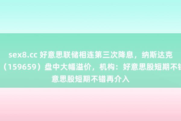 sex8.cc 好意思联储相连第三次降息，纳斯达克100ETF（159659）盘中大幅溢价，机构：好意思股短期不错再介入