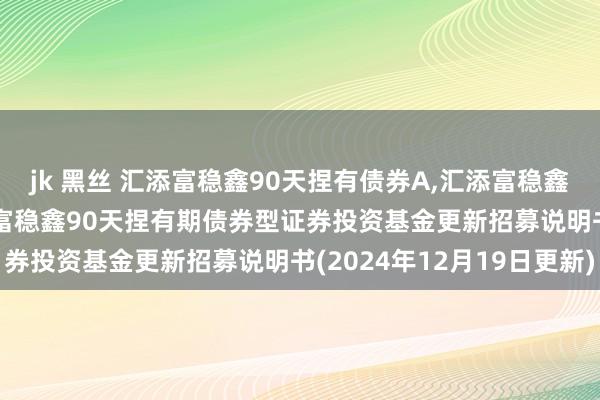 jk 黑丝 汇添富稳鑫90天捏有债券A，汇添富稳鑫90天捏有债券C: 汇添富稳鑫90天捏有期债券型证券投资基金更新招募说明书(2024年12月19日更新)