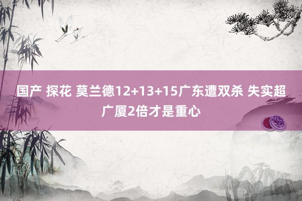 国产 探花 莫兰德12+13+15广东遭双杀 失实超广厦2倍才是重心